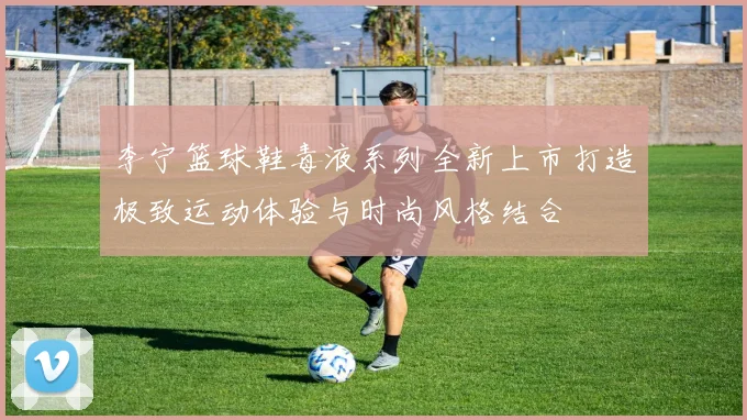 李宁篮球鞋毒液系列全新上市打造极致运动体验与时尚风格结合