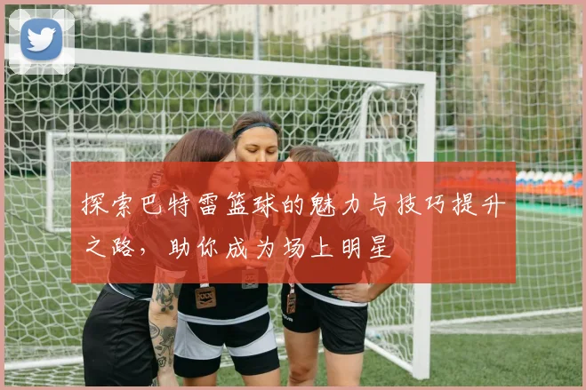 探索巴特雷篮球的魅力与技巧提升之路，助你成为场上明星