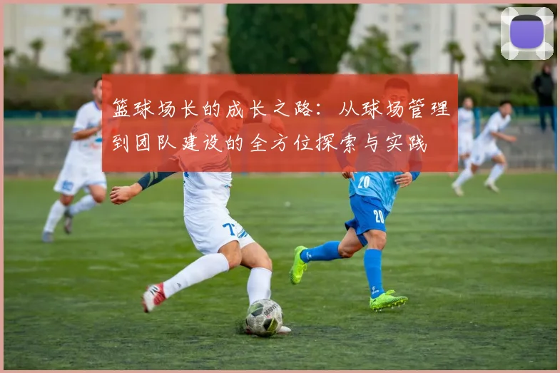 篮球场长的成长之路：从球场管理到团队建设的全方位探索与实践