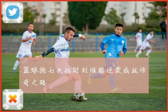 篮球抢七决战时刻谁能逆袭成就传奇之路