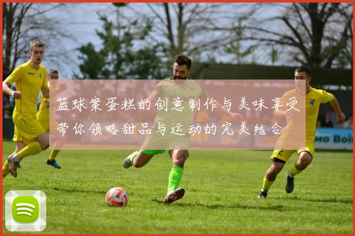 篮球案蛋糕的创意制作与美味享受带你领略甜品与运动的完美结合